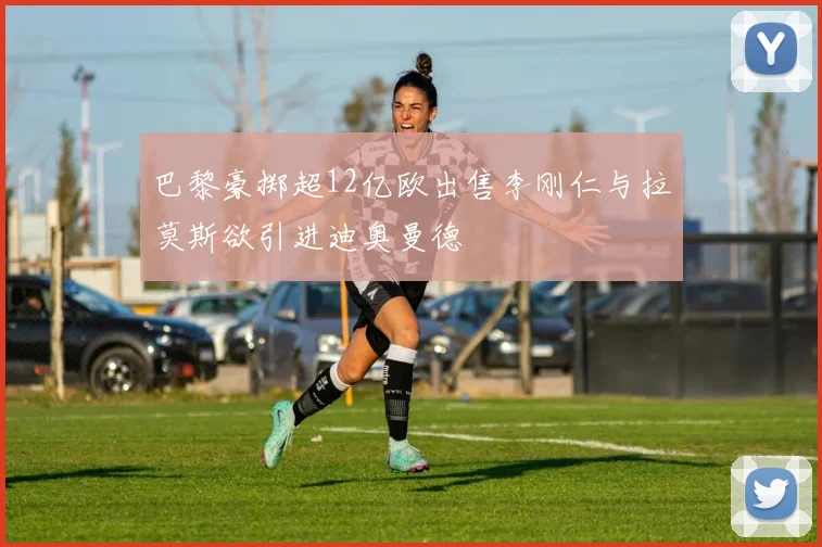 巴黎豪掷超12亿欧出售李刚仁与拉莫斯欲引进迪奥曼德